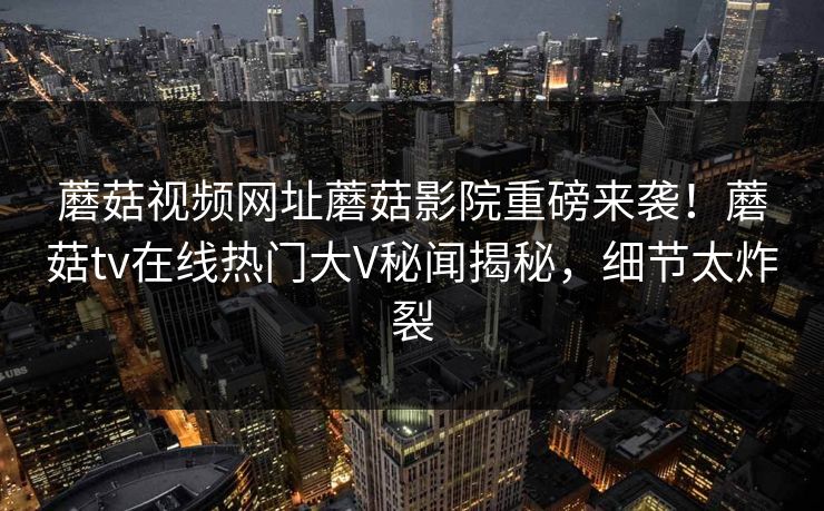 蘑菇视频网址蘑菇影院重磅来袭！蘑菇tv在线热门大V秘闻揭秘，细节太炸裂