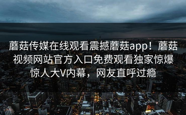 蘑菇传媒在线观看震撼蘑菇app！蘑菇视频网站官方入口免费观看独家惊爆惊人大V内幕，网友直呼过瘾