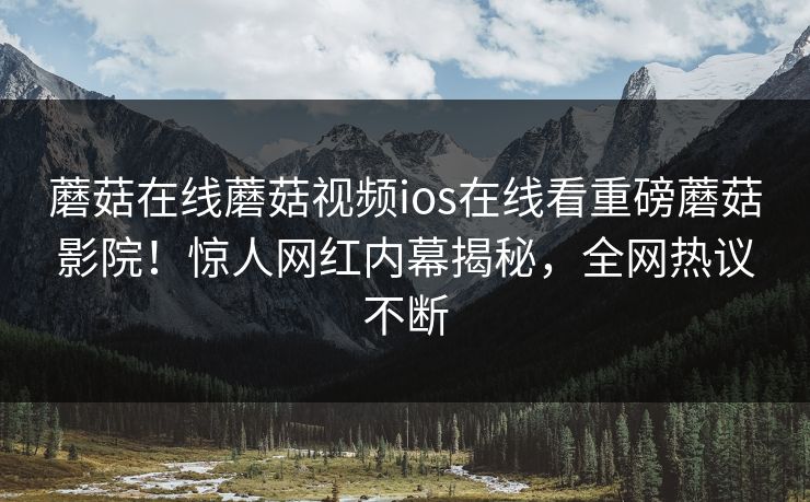 蘑菇在线蘑菇视频ios在线看重磅蘑菇影院！惊人网红内幕揭秘，全网热议不断