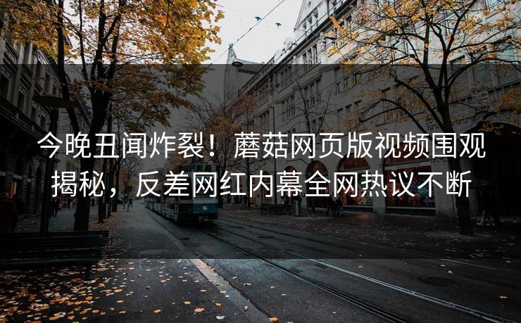 今晚丑闻炸裂！蘑菇网页版视频围观揭秘，反差网红内幕全网热议不断
