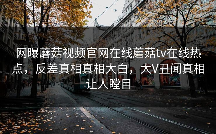 网曝蘑菇视频官网在线蘑菇tv在线热点，反差真相真相大白，大V丑闻真相让人瞠目