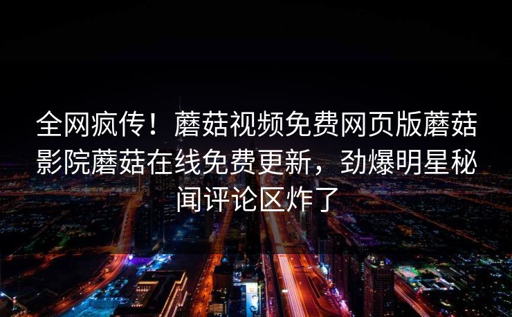 全网疯传！蘑菇视频免费网页版蘑菇影院蘑菇在线免费更新，劲爆明星秘闻评论区炸了