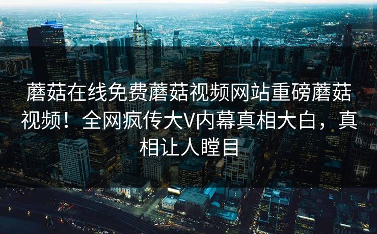 蘑菇在线免费蘑菇视频网站重磅蘑菇视频！全网疯传大V内幕真相大白，真相让人瞠目