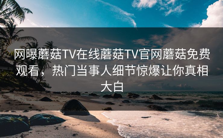 网曝蘑菇TV在线蘑菇TV官网蘑菇免费观看，热门当事人细节惊爆让你真相大白