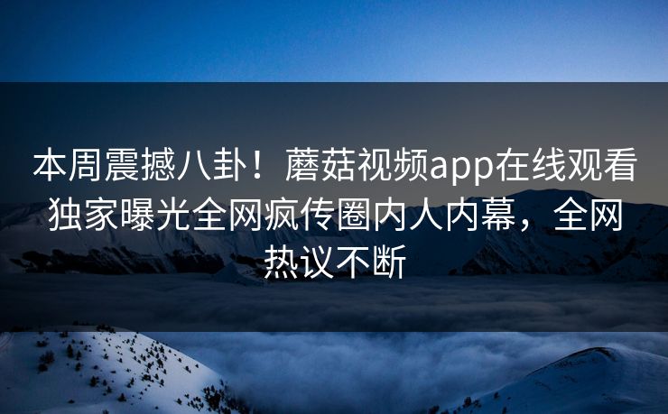 本周震撼八卦！蘑菇视频app在线观看独家曝光全网疯传圈内人内幕，全网热议不断