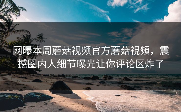 网曝本周蘑菇视频官方蘑菇視頻，震撼圈内人细节曝光让你评论区炸了