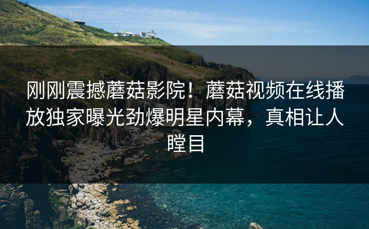 刚刚震撼蘑菇影院！蘑菇视频在线播放独家曝光劲爆明星内幕，真相让人瞠目