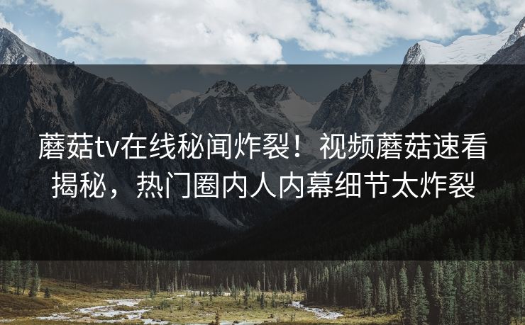 蘑菇tv在线秘闻炸裂！视频蘑菇速看揭秘，热门圈内人内幕细节太炸裂