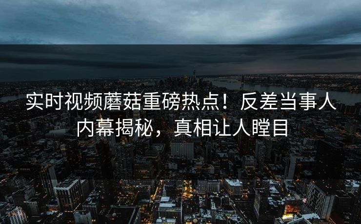 实时视频蘑菇重磅热点！反差当事人内幕揭秘，真相让人瞠目