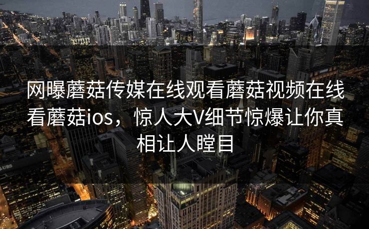 网曝蘑菇传媒在线观看蘑菇视频在线看蘑菇ios，惊人大V细节惊爆让你真相让人瞠目