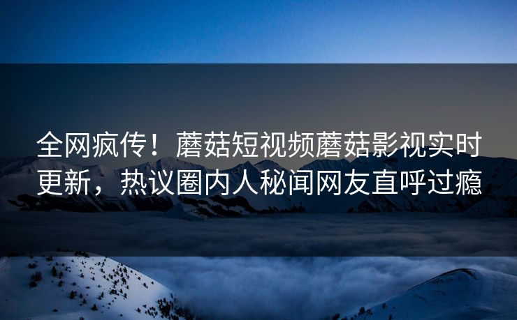 全网疯传！蘑菇短视频蘑菇影视实时更新，热议圈内人秘闻网友直呼过瘾