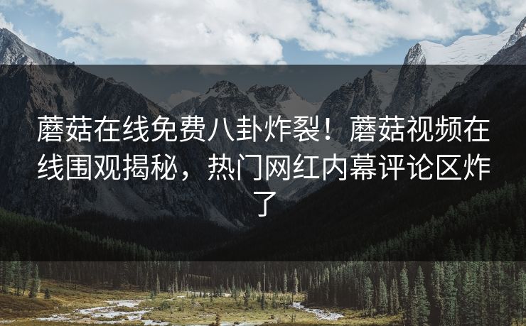 蘑菇在线免费八卦炸裂！蘑菇视频在线围观揭秘，热门网红内幕评论区炸了