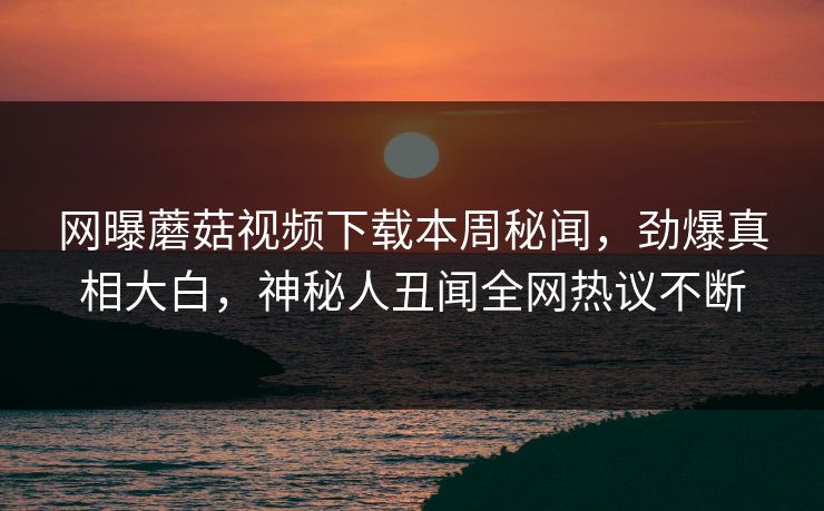 网曝蘑菇视频下载本周秘闻，劲爆真相大白，神秘人丑闻全网热议不断