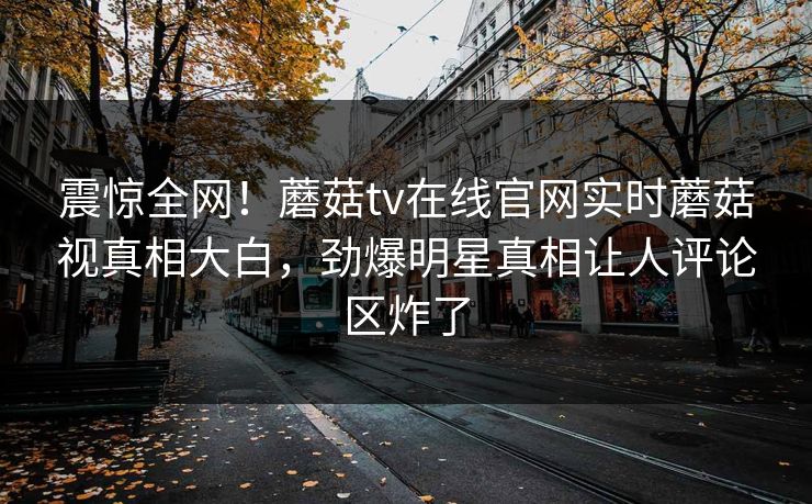 震惊全网！蘑菇tv在线官网实时蘑菇视真相大白，劲爆明星真相让人评论区炸了