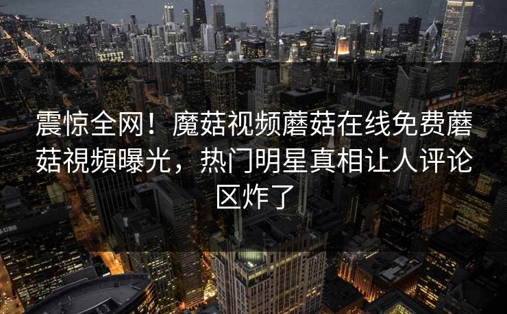 震惊全网！魔菇视频蘑菇在线免费蘑菇視頻曝光，热门明星真相让人评论区炸了