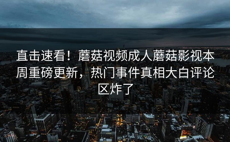 直击速看！蘑菇视频成人蘑菇影视本周重磅更新，热门事件真相大白评论区炸了