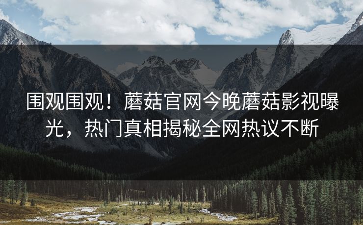 围观围观！蘑菇官网今晚蘑菇影视曝光，热门真相揭秘全网热议不断