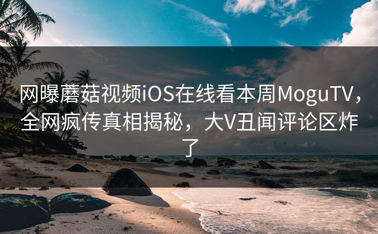 网曝蘑菇视频iOS在线看本周MoguTV，全网疯传真相揭秘，大V丑闻评论区炸了