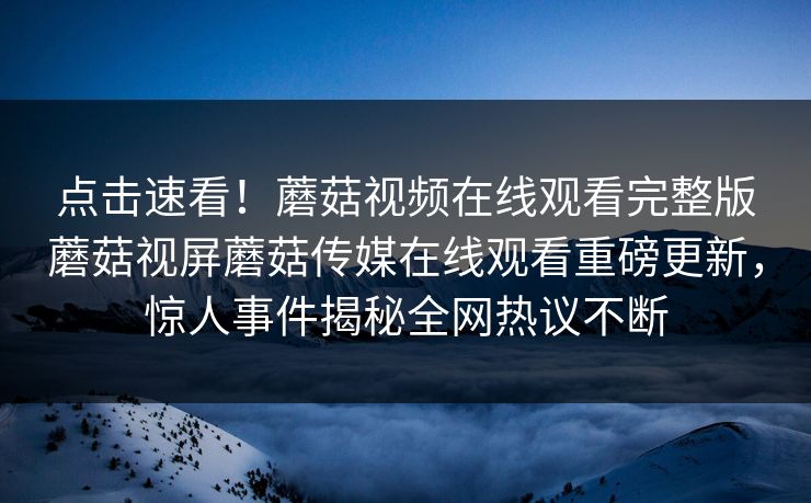 点击速看！蘑菇视频在线观看完整版蘑菇视屏蘑菇传媒在线观看重磅更新，惊人事件揭秘全网热议不断