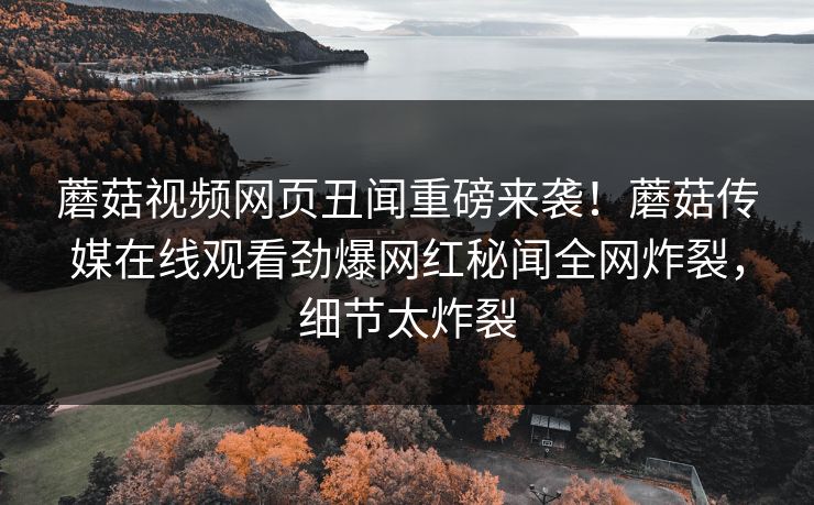 蘑菇视频网页丑闻重磅来袭！蘑菇传媒在线观看劲爆网红秘闻全网炸裂，细节太炸裂