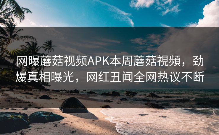 网曝蘑菇视频APK本周蘑菇視頻，劲爆真相曝光，网红丑闻全网热议不断