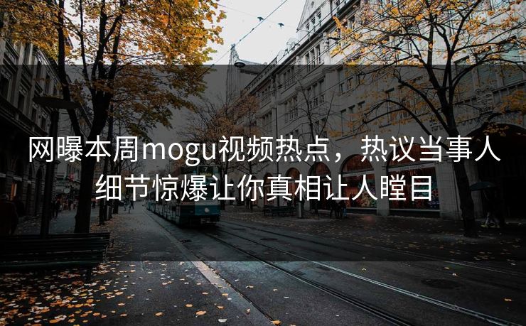 网曝本周mogu视频热点，热议当事人细节惊爆让你真相让人瞠目