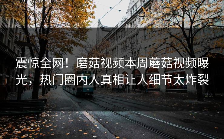 震惊全网！磨菇视频本周蘑菇视频曝光，热门圈内人真相让人细节太炸裂