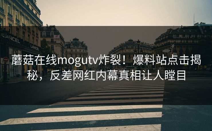 蘑菇在线mogutv炸裂！爆料站点击揭秘，反差网红内幕真相让人瞠目