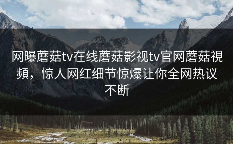 网曝蘑菇tv在线蘑菇影视tv官网蘑菇視頻，惊人网红细节惊爆让你全网热议不断