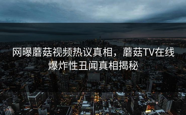 网曝蘑菇视频热议真相，蘑菇TV在线爆炸性丑闻真相揭秘