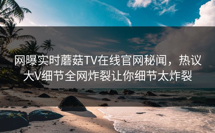 网曝实时蘑菇TV在线官网秘闻，热议大V细节全网炸裂让你细节太炸裂