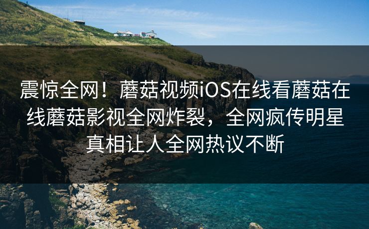 震惊全网！蘑菇视频iOS在线看蘑菇在线蘑菇影视全网炸裂，全网疯传明星真相让人全网热议不断