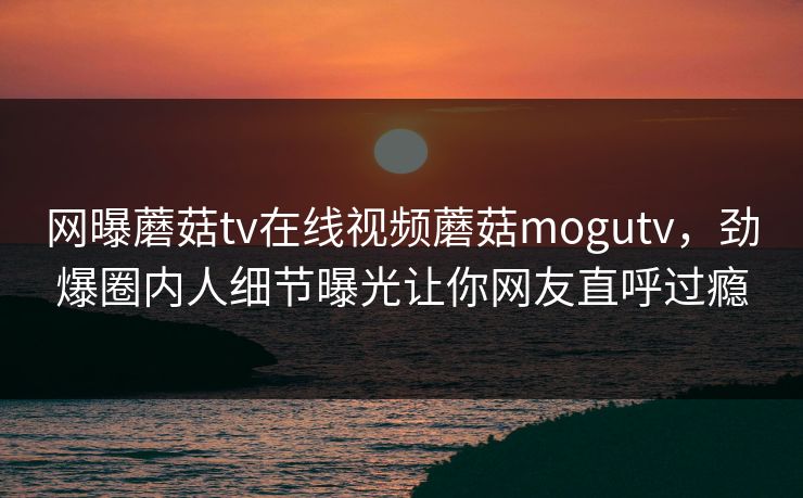 网曝蘑菇tv在线视频蘑菇mogutv，劲爆圈内人细节曝光让你网友直呼过瘾