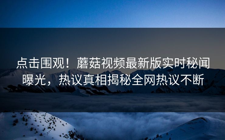 点击围观！蘑菇视频最新版实时秘闻曝光，热议真相揭秘全网热议不断