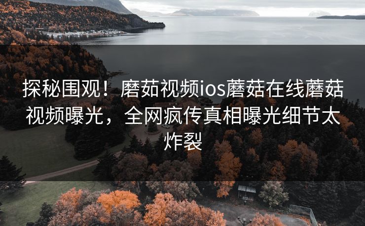 探秘围观！磨茹视频ios蘑菇在线蘑菇视频曝光，全网疯传真相曝光细节太炸裂