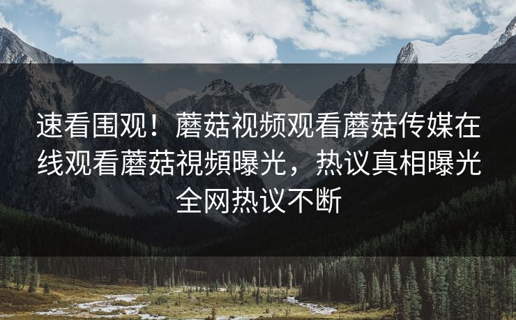 速看围观！蘑菇视频观看蘑菇传媒在线观看蘑菇視頻曝光，热议真相曝光全网热议不断