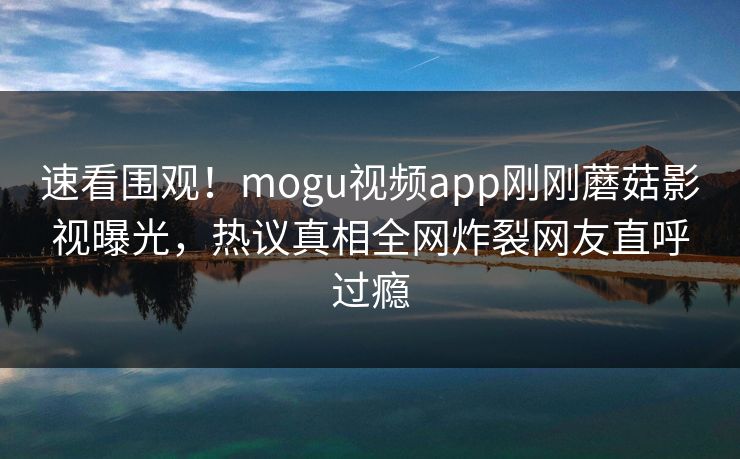速看围观！mogu视频app刚刚蘑菇影视曝光，热议真相全网炸裂网友直呼过瘾