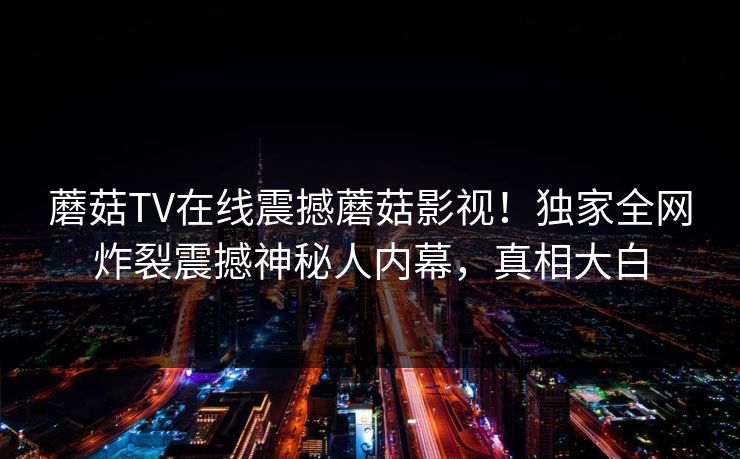 蘑菇TV在线震撼蘑菇影视！独家全网炸裂震撼神秘人内幕，真相大白
