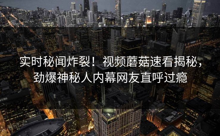 实时秘闻炸裂！视频蘑菇速看揭秘，劲爆神秘人内幕网友直呼过瘾