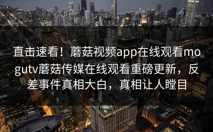 直击速看！蘑菇视频app在线观看mogutv蘑菇传媒在线观看重磅更新，反差事件真相大白，真相让人瞠目