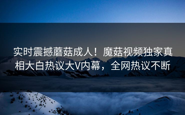 实时震撼蘑菇成人！魔菇视频独家真相大白热议大V内幕，全网热议不断