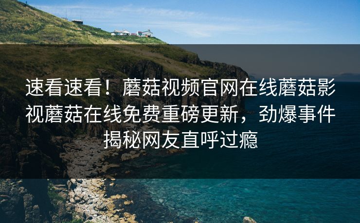 速看速看！蘑菇视频官网在线蘑菇影视蘑菇在线免费重磅更新，劲爆事件揭秘网友直呼过瘾