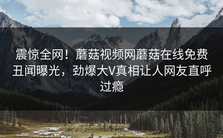 震惊全网！蘑菇视频网蘑菇在线免费丑闻曝光，劲爆大V真相让人网友直呼过瘾