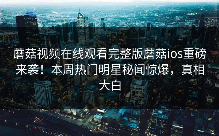 蘑菇视频在线观看完整版蘑菇ios重磅来袭！本周热门明星秘闻惊爆，真相大白