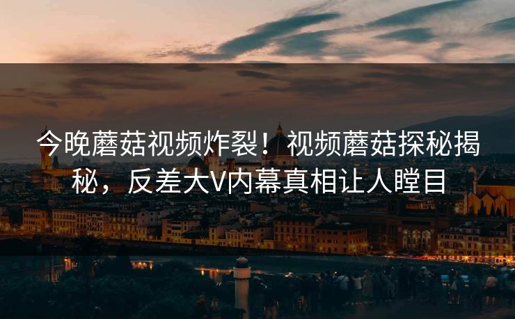 今晚蘑菇视频炸裂！视频蘑菇探秘揭秘，反差大V内幕真相让人瞠目