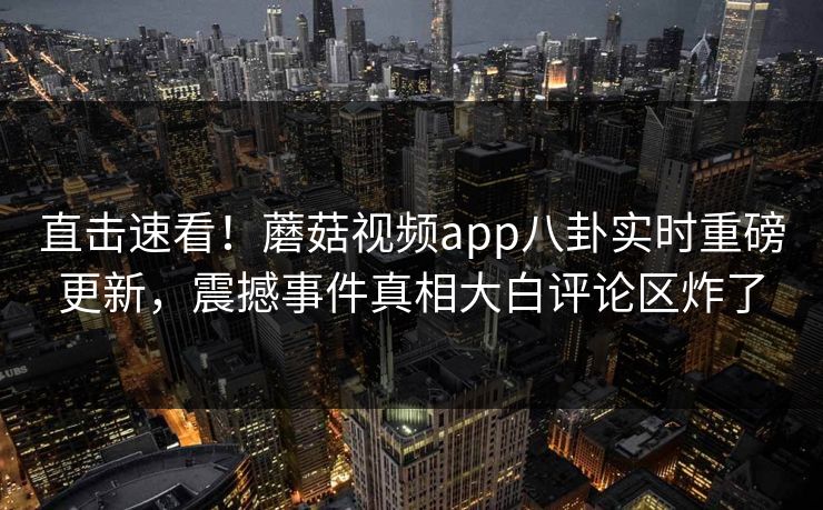 直击速看！蘑菇视频app八卦实时重磅更新，震撼事件真相大白评论区炸了