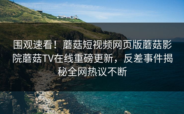 围观速看！蘑菇短视频网页版蘑菇影院蘑菇TV在线重磅更新，反差事件揭秘全网热议不断