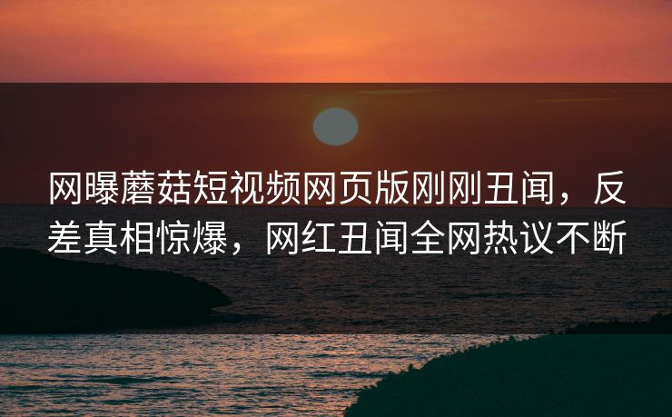 网曝蘑菇短视频网页版刚刚丑闻，反差真相惊爆，网红丑闻全网热议不断