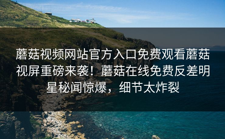 蘑菇视频网站官方入口免费观看蘑菇视屏重磅来袭！蘑菇在线免费反差明星秘闻惊爆，细节太炸裂