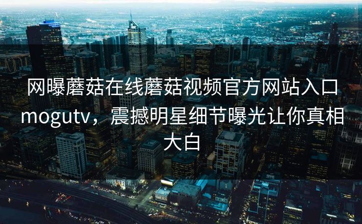 网曝蘑菇在线蘑菇视频官方网站入口mogutv，震撼明星细节曝光让你真相大白